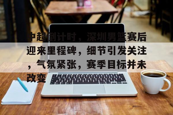 开云入口-中超倒计时,深圳男篮赛后迎来里程碑,细节引发关注,气氛紧张,赛季目标并未改变的简单介绍