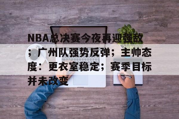 开云在线-关于NBA总决赛今夜再迎强敌;广州队强势反弹;主帅态度:更衣室稳定;赛季目标并未改变的信息
