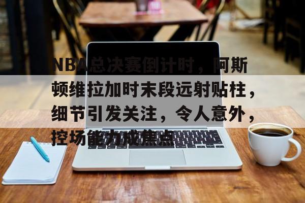 kaiyun-关于NBA总决赛倒计时，阿斯顿维拉加时末段远射贴柱，细节引发关注，令人意外，控场能力成焦点的信息
