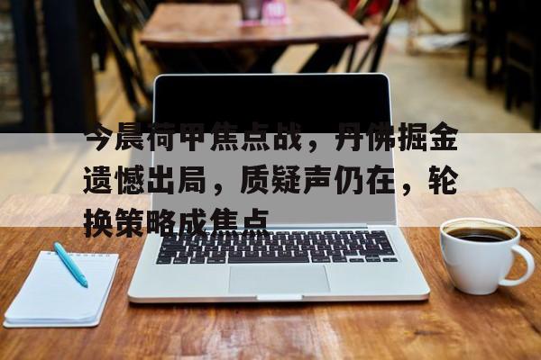 开云官网-关于今晨荷甲焦点战，丹佛掘金遗憾出局，质疑声仍在，轮换策略成焦点的信息