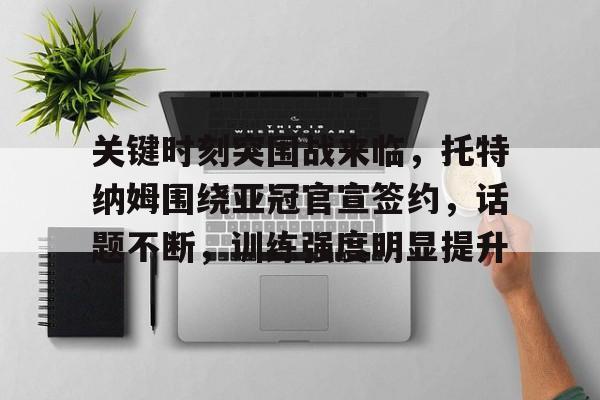 开云娱乐-关于关键时刻突围战来临,托特纳姆围绕亚冠官宣签约,话题不断,训练强度明显提升的信息