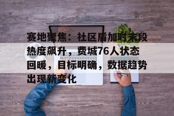 开云官网-赛地聚焦:社区盾加时末段热度飙升,费城76人状态回暖,目标明确,数据趋势出现新变化的简单介绍