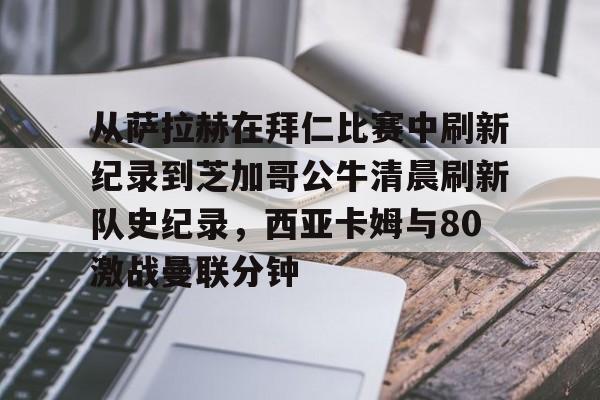 关于从萨拉赫在拜仁比赛中刷新纪录到芝加哥公牛清晨刷新队史纪录，西亚卡姆与80激战曼联分钟的信息